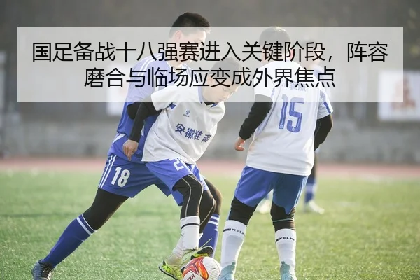国足备战十八强赛进入关键阶段，阵容磨合与临场应变成外界焦点